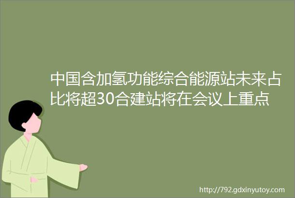 中国含加氢功能综合能源站未来占比将超30合建站将在会议上重点讨论